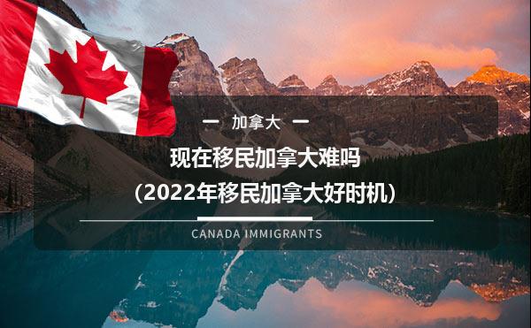 现在移民加拿大难吗（2022年移民加拿大好时机）