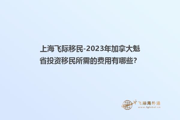 上海飞际移民-2023年加拿大魁省投资移民所需的费用有哪些？