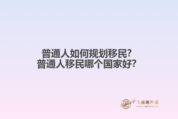 普通人如何规划移民？普通人移民哪个国家好？1.jpg