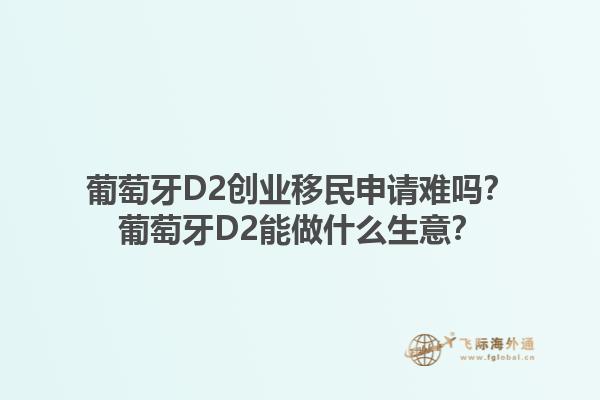 葡萄牙D2创业移民申请难吗？葡萄牙D2能做什么生意？