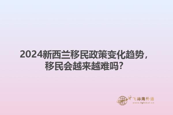 2024新西兰移民政策变化趋势，移民会越来越难吗？1.jpg