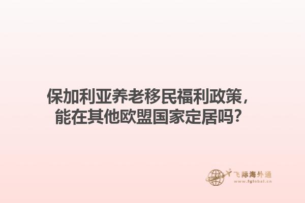 保加利亚养老移民福利政策，能在其他欧盟国家定居吗？