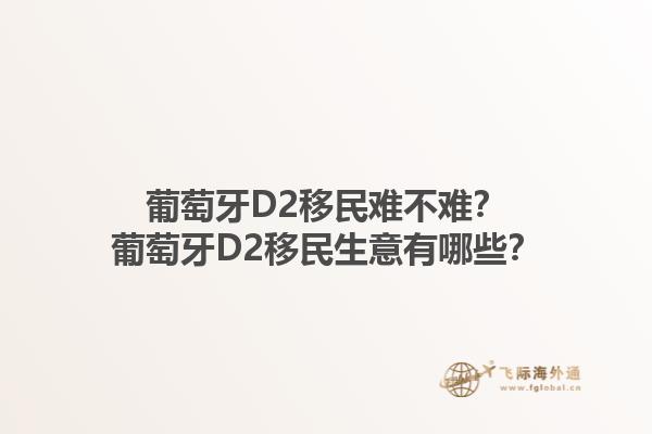 葡萄牙D2移民难不难？葡萄牙D2移民生意有哪些？