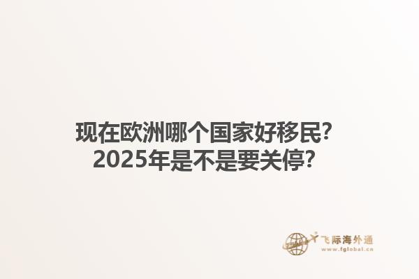 现在欧洲哪个国家好移民？2025年是不是要关停？1.jpg