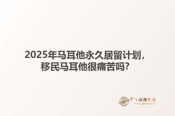 2025年马耳他永久居留计划，移民马耳他很痛苦吗？