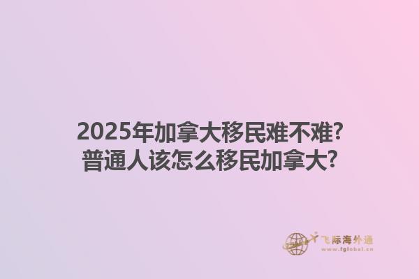 2025年加拿大移民难不难?普通人该怎么移民加拿大?1.jpg