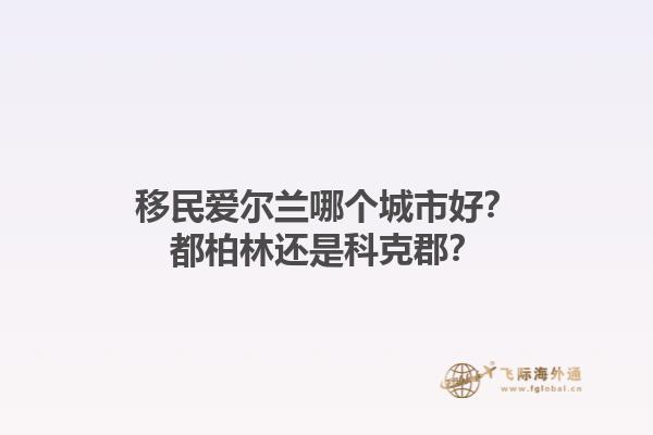 移民爱尔兰哪个城市好？都柏林还是科克郡？