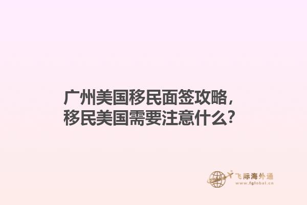 广州美国移民面签攻略，移民美国需要注意什么？