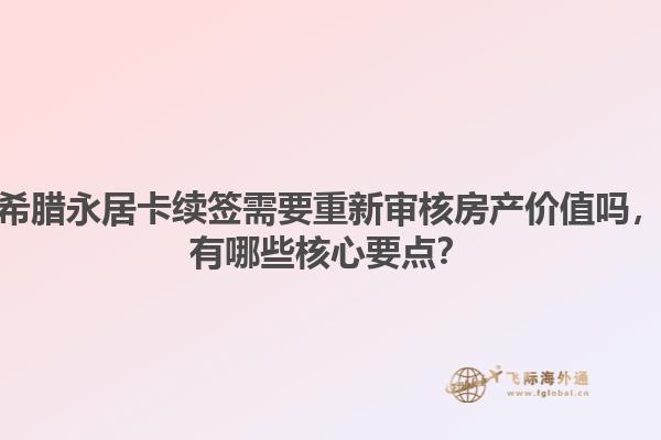 希腊永居卡续签需要重新审核房产价值吗，有哪些核心要点？